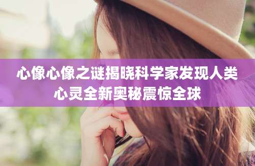 心像心像之谜揭晓科学家发现人类心灵全新奥秘震惊全球