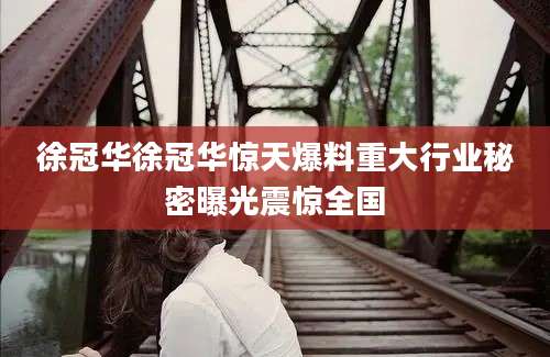 徐冠华徐冠华惊天爆料重大行业秘密曝光震惊全国