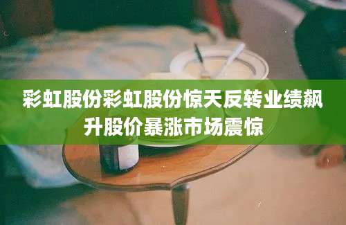 彩虹股份彩虹股份惊天反转业绩飙升股价暴涨市场震惊