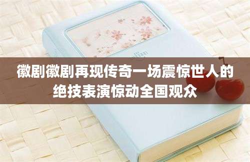 徽剧徽剧再现传奇一场震惊世人的绝技表演惊动全国观众