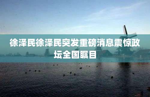 徐泽民徐泽民突发重磅消息震惊政坛全国瞩目