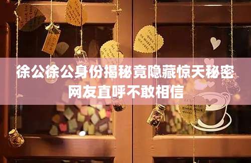 徐公徐公身份揭秘竟隐藏惊天秘密网友直呼不敢相信