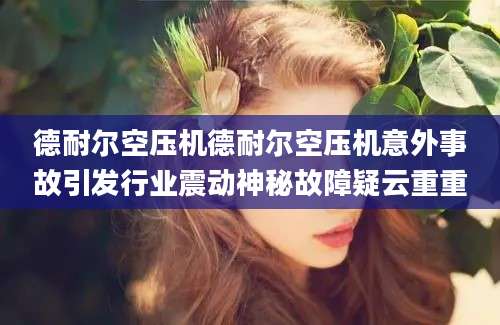 德耐尔空压机德耐尔空压机意外事故引发行业震动神秘故障疑云重重