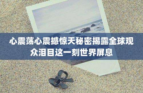 心震荡心震撼惊天秘密揭露全球观众泪目这一刻世界屏息