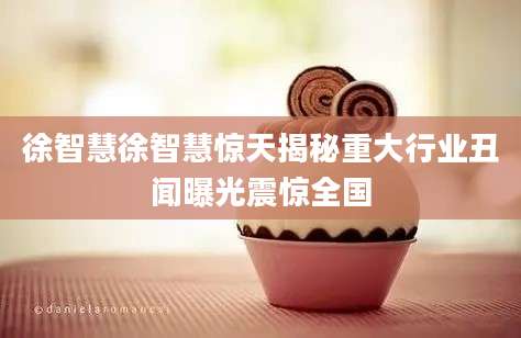 徐智慧徐智慧惊天揭秘重大行业丑闻曝光震惊全国