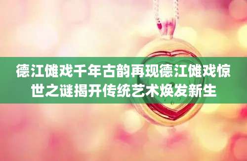 德江傩戏千年古韵再现德江傩戏惊世之谜揭开传统艺术焕发新生