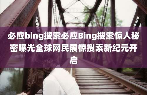 必应bing搜索必应Bing搜索惊人秘密曝光全球网民震惊搜索新纪元开启