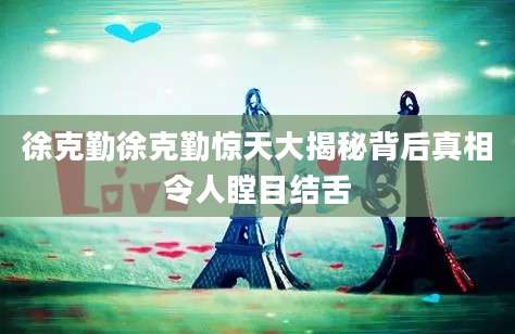 徐克勤徐克勤惊天大揭秘背后真相令人瞠目结舌