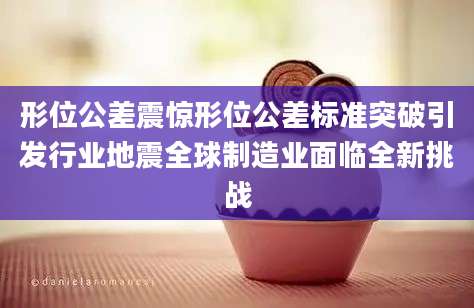形位公差震惊形位公差标准突破引发行业地震全球制造业面临全新挑战