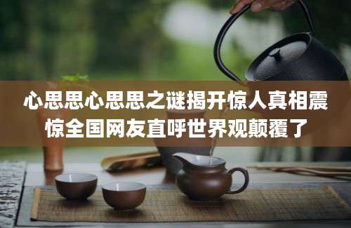 心思思心思思之谜揭开惊人真相震惊全国网友直呼世界观颠覆了