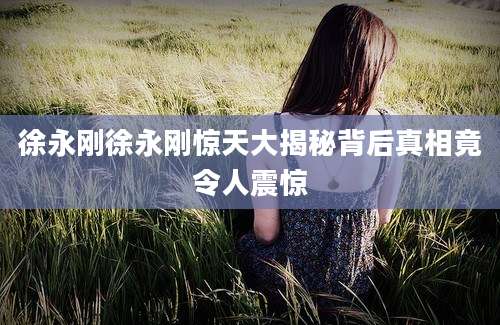 徐永刚徐永刚惊天大揭秘背后真相竟令人震惊