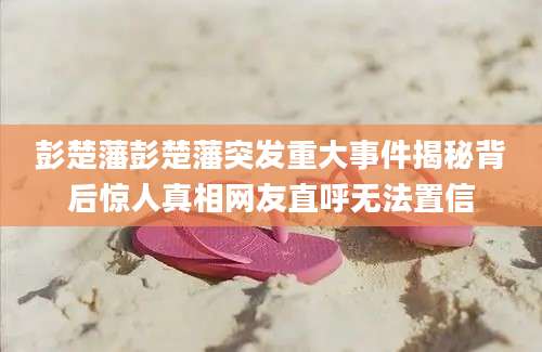 彭楚藩彭楚藩突发重大事件揭秘背后惊人真相网友直呼无法置信