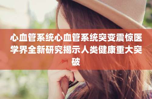 心血管系统心血管系统突变震惊医学界全新研究揭示人类健康重大突破