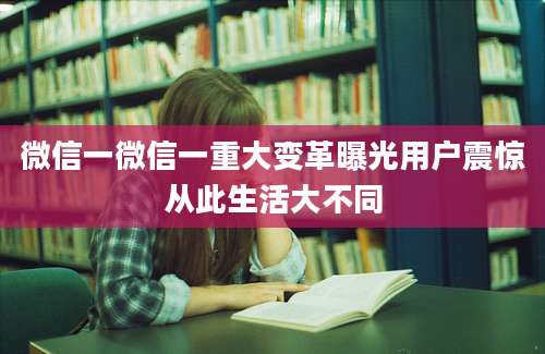 微信一微信一重大变革曝光用户震惊从此生活大不同