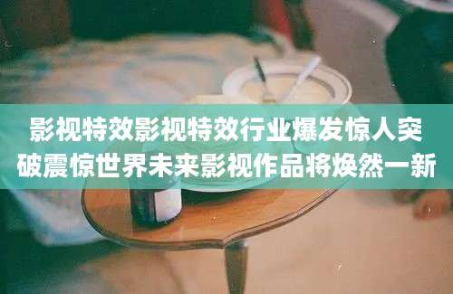 影视特效影视特效行业爆发惊人突破震惊世界未来影视作品将焕然一新