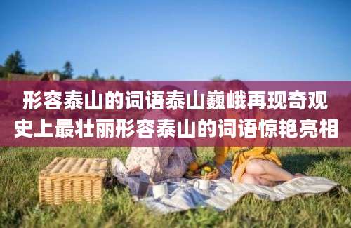 形容泰山的词语泰山巍峨再现奇观史上最壮丽形容泰山的词语惊艳亮相