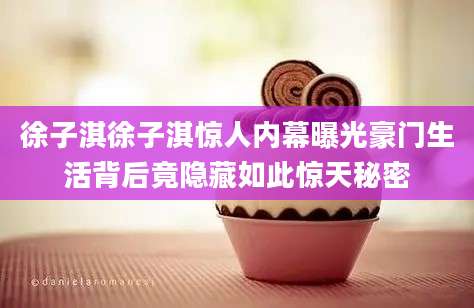 徐子淇徐子淇惊人内幕曝光豪门生活背后竟隐藏如此惊天秘密