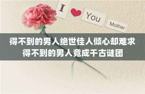 得不到的男人绝世佳人倾心却难求得不到的男人竟成千古谜团