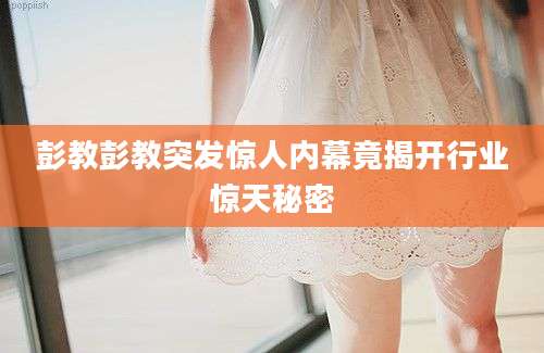彭教彭教突发惊人内幕竟揭开行业惊天秘密