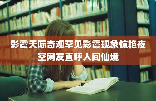 彩霞天际奇观罕见彩霞现象惊艳夜空网友直呼人间仙境