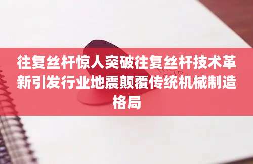 往复丝杆惊人突破往复丝杆技术革新引发行业地震颠覆传统机械制造格局