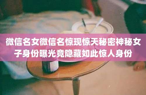 微信名女微信名惊现惊天秘密神秘女子身份曝光竟隐藏如此惊人身份