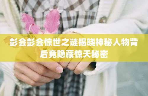 彭会彭会惊世之谜揭晓神秘人物背后竟隐藏惊天秘密