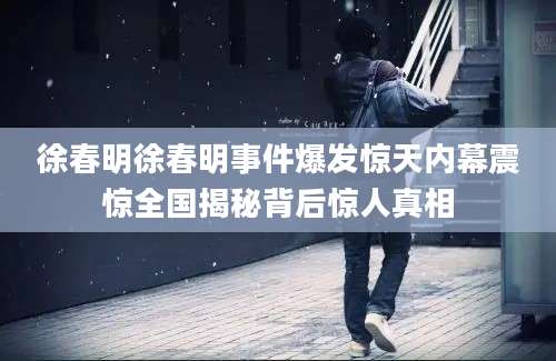 徐春明徐春明事件爆发惊天内幕震惊全国揭秘背后惊人真相