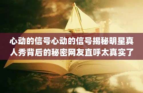心动的信号心动的信号揭秘明星真人秀背后的秘密网友直呼太真实了