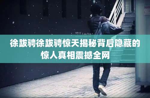 徐跋骋徐跋骋惊天揭秘背后隐藏的惊人真相震撼全网