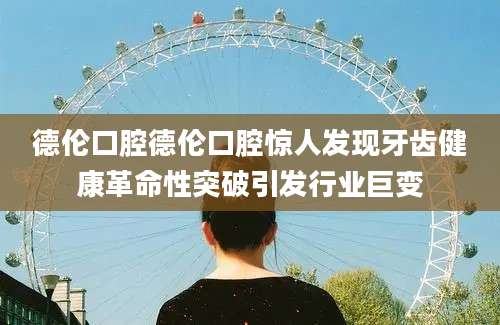德伦口腔德伦口腔惊人发现牙齿健康革命性突破引发行业巨变