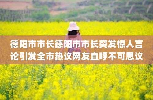 德阳市市长德阳市市长突发惊人言论引发全市热议网友直呼不可思议