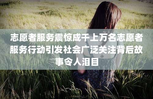 志愿者服务震惊成千上万名志愿者服务行动引发社会广泛关注背后故事令人泪目