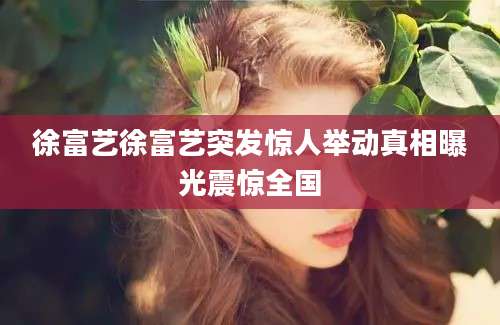 徐富艺徐富艺突发惊人举动真相曝光震惊全国