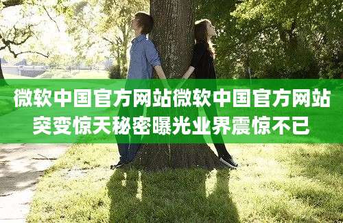 微软中国官方网站微软中国官方网站突变惊天秘密曝光业界震惊不已