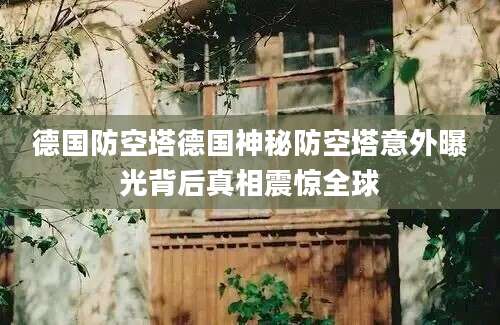 德国防空塔德国神秘防空塔意外曝光背后真相震惊全球