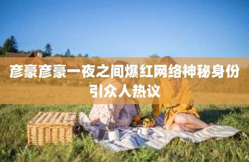 彦豪彦豪一夜之间爆红网络神秘身份引众人热议