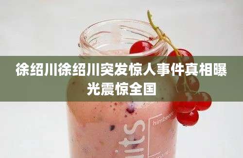 徐绍川徐绍川突发惊人事件真相曝光震惊全国