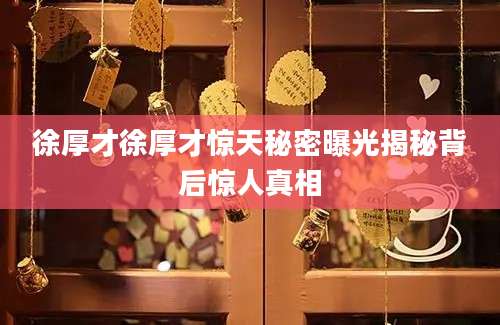 徐厚才徐厚才惊天秘密曝光揭秘背后惊人真相