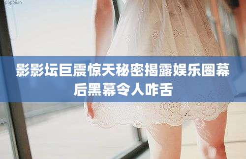 影影坛巨震惊天秘密揭露娱乐圈幕后黑幕令人咋舌