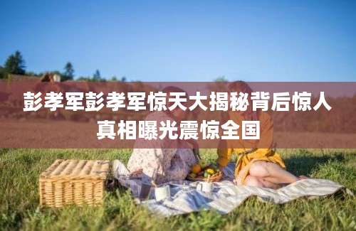 彭孝军彭孝军惊天大揭秘背后惊人真相曝光震惊全国