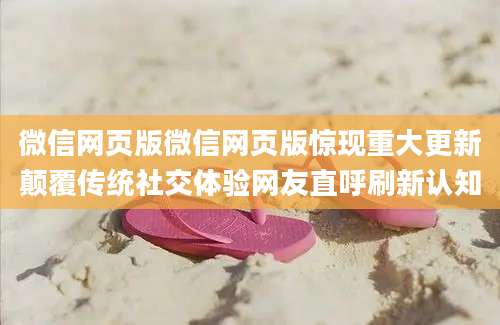 微信网页版微信网页版惊现重大更新颠覆传统社交体验网友直呼刷新认知