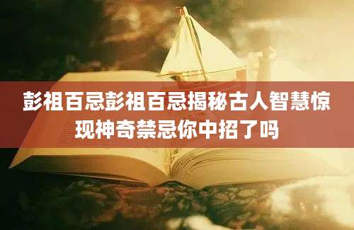 彭祖百忌彭祖百忌揭秘古人智慧惊现神奇禁忌你中招了吗