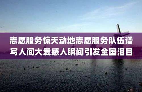志愿服务惊天动地志愿服务队伍谱写人间大爱感人瞬间引发全国泪目
