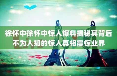 徐怀中徐怀中惊人爆料揭秘其背后不为人知的惊人真相震惊业界