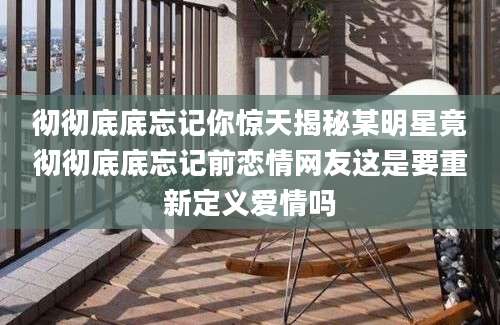 彻彻底底忘记你惊天揭秘某明星竟彻彻底底忘记前恋情网友这是要重新定义爱情吗