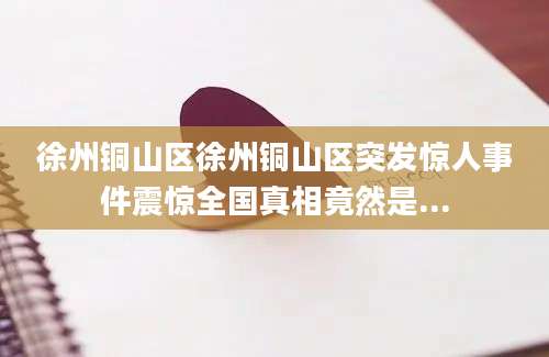 徐州铜山区徐州铜山区突发惊人事件震惊全国真相竟然是...