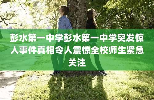 彭水第一中学彭水第一中学突发惊人事件真相令人震惊全校师生紧急关注