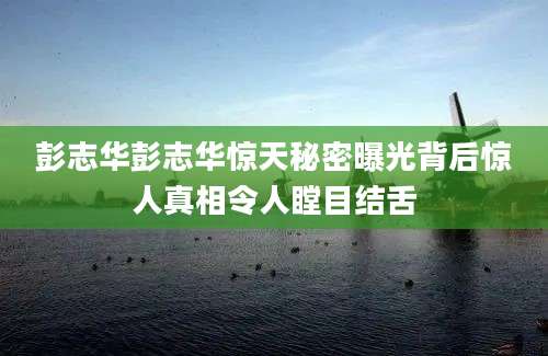 彭志华彭志华惊天秘密曝光背后惊人真相令人瞠目结舌