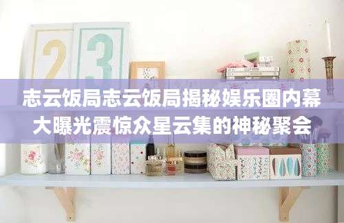 志云饭局志云饭局揭秘娱乐圈内幕大曝光震惊众星云集的神秘聚会